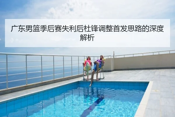 广东男篮季后赛失利后杜锋调整首发思路的深度解析